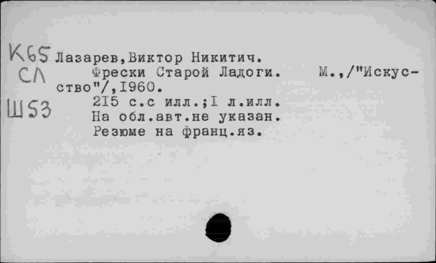 ﻿KЛазарев,Виктор Никитич.
сл
Фрески Старой Ладоги, ство”/,I960.
М., /’’Искус-
Ш53
215 с.с илл.;1 л.илл. На обл.авт.не указан.
Резюме на франц.яз.